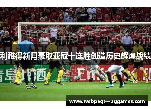 利雅得新月豪取亚冠十连胜创造历史辉煌战绩