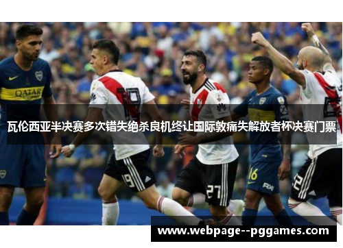 瓦伦西亚半决赛多次错失绝杀良机终让国际敦痛失解放者杯决赛门票 瓦伦西亚半决赛多次错失绝杀良机终让国际敦痛失解放者杯决赛门票